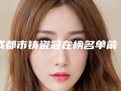 成都市铸瓷冠在榜名单前十强公立医美占比稍多-成都市铸瓷冠口腔医生