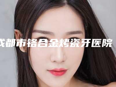 成都市铬合金烤瓷牙医院在榜清单技术观点独特(成都成华华众口腔门诊部室是不错的选择)