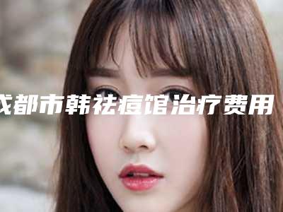 成都市韩祛痘馆治疗费用表明细2025版全新公开-成都市韩祛痘馆治疗价格到底有多高