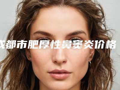 成都市肥厚性鼻窦炎价格(费用)清单全版揭秘(肥厚性鼻窦炎均价为:8508元)