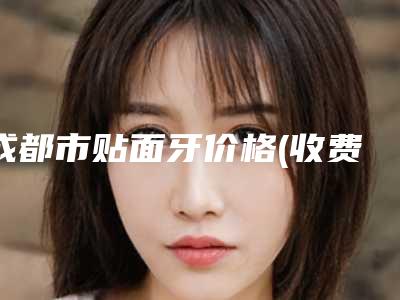 成都市贴面牙价格(收费标准)2025优惠提前预知-成都市贴面牙价格