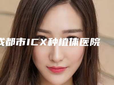 成都市ICX种植体医院排名榜前十位权威之选(成都武侯贝壳口腔门诊部科室绝不踩雷)