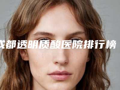 成都透明质酸医院排行榜精选5家!成都锦江贝臣口腔门诊部等领衔前三甲_内有价格明细表