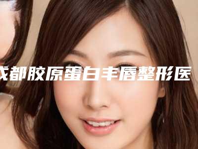 成都胶原蛋白丰唇整形医院哪家口碑好?