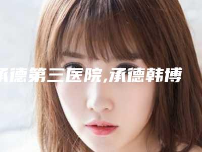 承德第三医院,承德韩博仕医疗美容整形诊所专家-技术pk