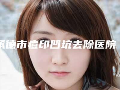 承德市痘印凹坑去除医院在榜清单前十名可靠发布-承德市痘印凹坑去除整形医院