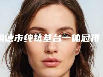 承德市纯钛基台一体冠排行正规的有哪几位-承德市纯钛基台一体冠口腔医生