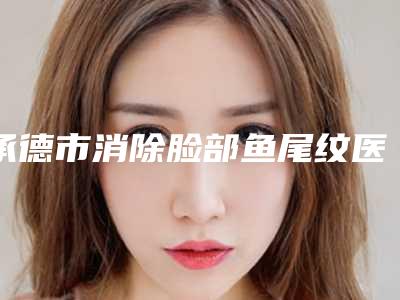 承德市消除脸部鱼尾纹医院排名榜超全评测-承德市消除脸部鱼尾纹整形医院