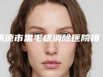 承德市黑毛痣消除医院排名前十强一览表查收(承德熙朵医疗美容诊所医疗中心医美top8获好评)