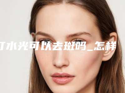 打水光可以去斑吗_怎样祛除去斑