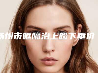扬州市眶隔治上睑下垂价格(价目)表2025版秘密出炉,快收藏(近6个月均价为:6073元)