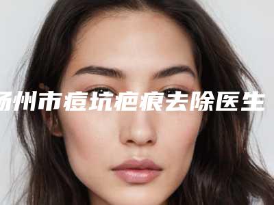 扬州市痘坑疤痕去除医生在榜清单专位大咖口碑推荐-扬州市痘坑疤痕去除整形医生