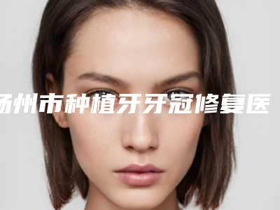 扬州市种植牙牙冠修复医院上榜清单口碑一一揭晓当地人信赖的医美机构(扬州市种植牙牙冠修复口腔医院上榜机构各个实力不俗)