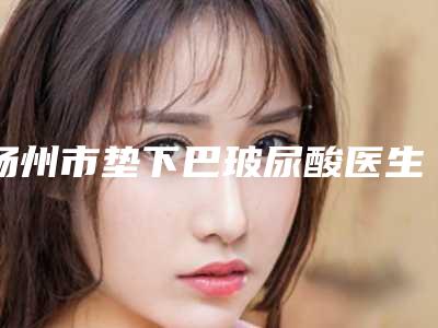 扬州市垫下巴玻尿酸医生排行前十名都是哪些医生-吴志波整形医生入驻榜前三