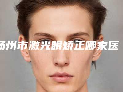 扬州市激光眼矫正哪家医院好(扬州雷医生整形外科门诊部实力口碑一一盘点)