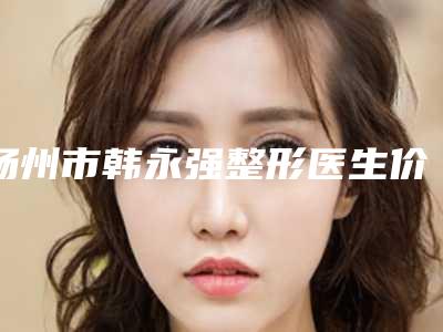 扬州市韩永强整形医生价格表超人气项目全面一览