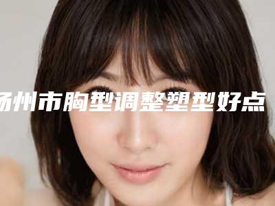 扬州市胸型调整塑型好点的医院(扬州大学附属医院整形科看谁个更出色)