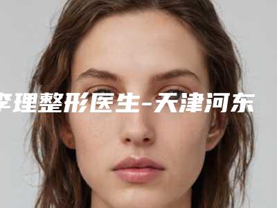 李理整形医生-天津河东美莱医学美容医院李理医师效果更有保障