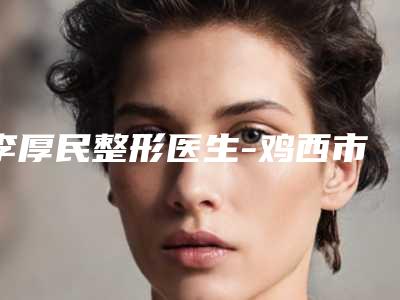 李厚民整形医生-鸡西市李厚民医生去除疤价格也亲民