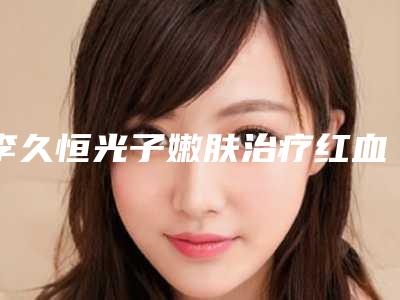 李久恒光子嫩肤治疗红血丝术的作用如何能维持多久