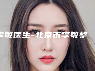 李敏医生-北京市李敏整形专家实力不俗
