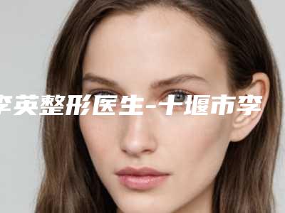 李英整形医生-十堰市李英医生丰胸吸脂人气口碑不错