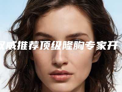 权威推荐顶级隆胸专家开启2025曲线重塑之路