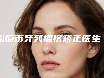 松原市牙列拥挤矫正医生排名前十强专业筛选-松原市齐飞院长口腔医生