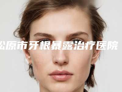 松原市牙根暴露治疗医院上榜清单技术到底好不好（松原天宇口腔诊所权威靠谱价格也不贵）