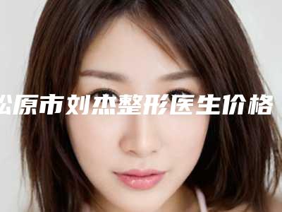 松原市刘杰整形医生价格(收费标准)详细曝出