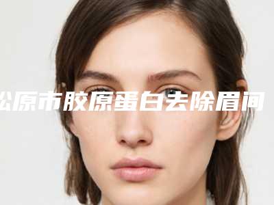 松原市胶原蛋白去除眉间纹医院前十强排行哪家更好一些(松原市胶原蛋白去除眉间纹整形医院)