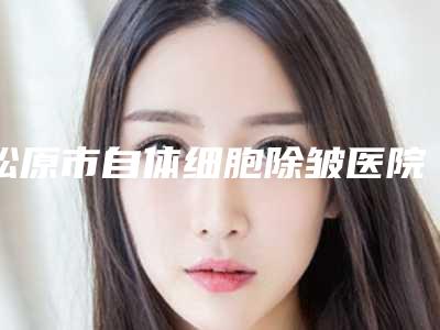 松原市自体细胞除皱医院前五_前三_实力擅长揭秘-松原市自体细胞除皱整形医院