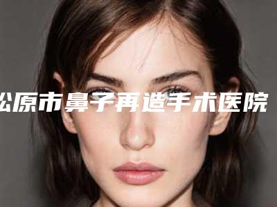 松原市鼻子再造手术医院排名佩技术效果好-松原高盛辉医疗美容诊所等上榜_附价格表