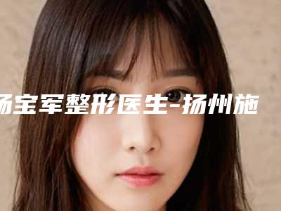 杨宝军整形医生-扬州施博士医疗整形美容门诊部杨宝军医生厉害吗