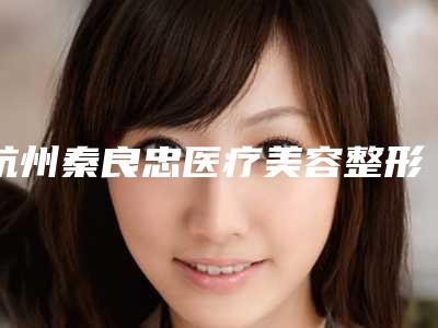 杭州秦良忠医疗美容整形医院与杭州青琴怡美医疗美容诊所哪个医院好附案例