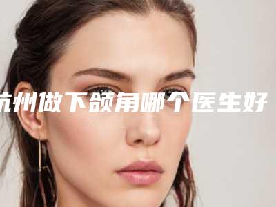 杭州做下颌角哪个医生好?(医生排名)徐靖宏&曾海峰&叶秀娣等
