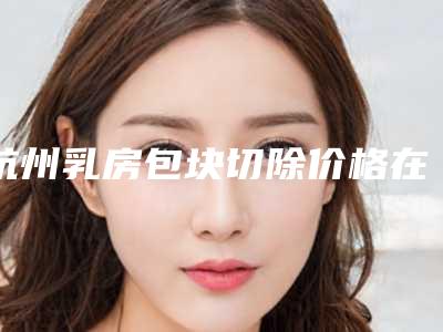 杭州乳房包块切除价格在什么范围「杭州乳房包块切除费用大概需要多少钱」