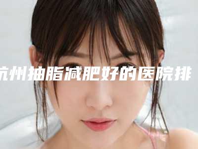 杭州抽脂减肥好的医院排名,上榜的5家都是当地高人气正规机构!