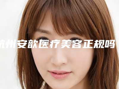 杭州安歆医疗美容正规吗-价格收费表一同预览