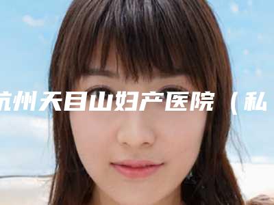 杭州天目山妇产医院(私密修复中心),杭州奢颜医美实力大PK