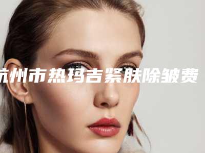 杭州市热玛吉紧肤除皱费用表明细2025正式更新-杭州市热玛吉紧肤除皱均价为3554元