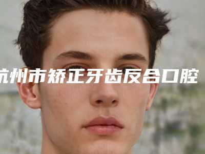 杭州市矫正牙齿反合口腔医生上榜清单前十名评选发布-黄菠菠医生分析哪个效果更好