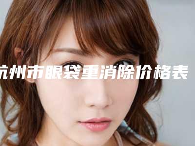 杭州市眼袋重消除价格表(费用)新出炉的-杭州市眼袋重消除价格大揭秘
