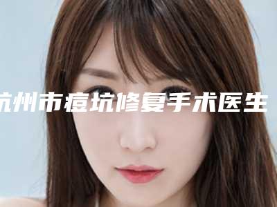 杭州市痘坑修复手术医生上榜名单一键GET云南爱雅齿辉医-杭州市陶承军整形医生