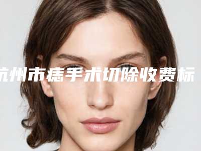 杭州市痣手术切除收费标准详细医生完整曝光一览-杭州市痣手术切除价格盘点