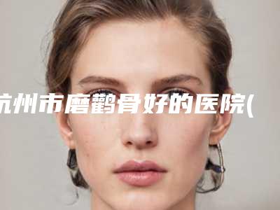 杭州市磨鹳骨好的医院(杭州优医联合医疗美容整形诊所脱颖而出)