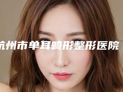 杭州市单耳畸形整形医院上榜清单前十做得好(杭州市临安区锦城街道社区卫生服务中心口碑技术不分伯仲)