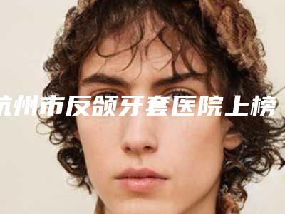 杭州市反颌牙套医院上榜清单前十位口碑推荐(建德启典口腔门诊部公立对比值得一看)
