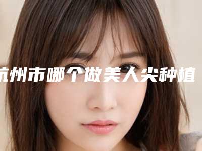 杭州市哪个做美人尖种植医院好-杭州仪美医疗美容诊所技术放心有保障
