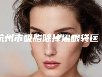 杭州市吸脂除掉黑眼袋医院上榜名单前十佳哪几个更好(杭州市吸脂除掉黑眼袋整形医院)